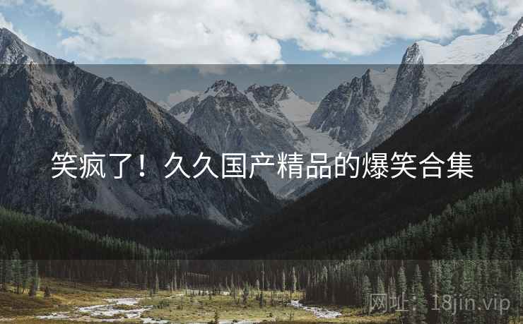 笑疯了！久久国产精品的爆笑合集