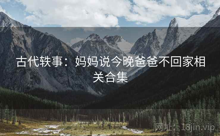 古代轶事：妈妈说今晚爸爸不回家相关合集