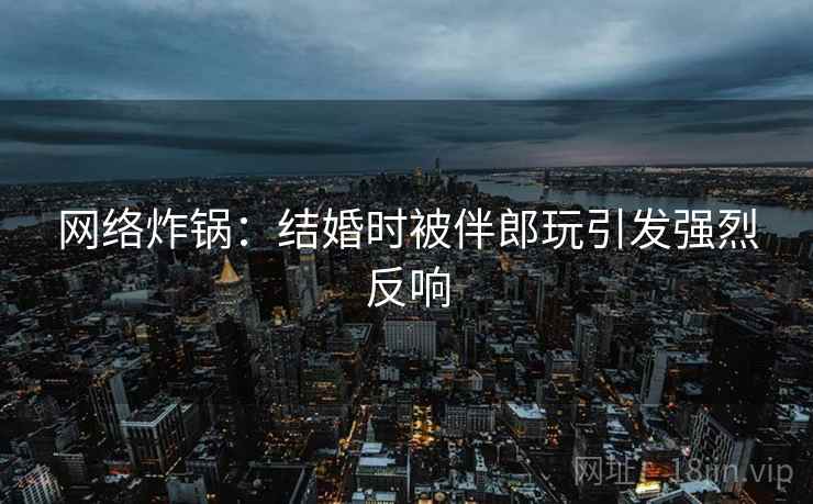 网络炸锅：结婚时被伴郎玩引发强烈反响