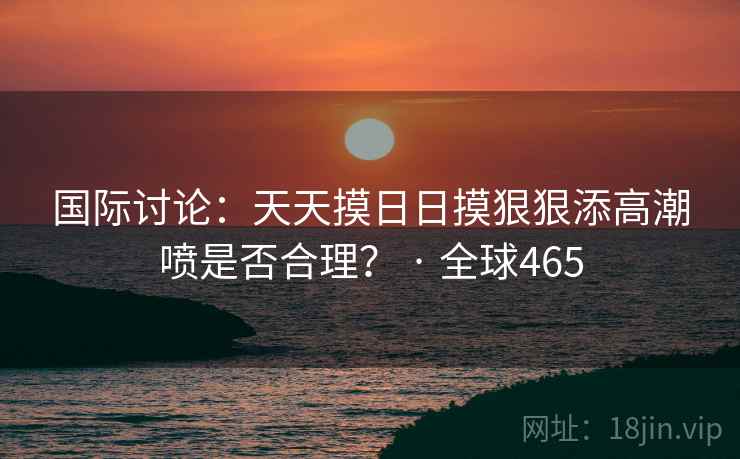 国际讨论：天天摸日日摸狠狠添高潮喷是否合理？ · 全球465  第2张