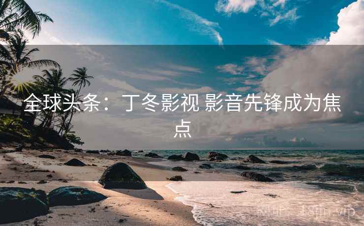 全球头条：丁冬影视 影音先锋成为焦点