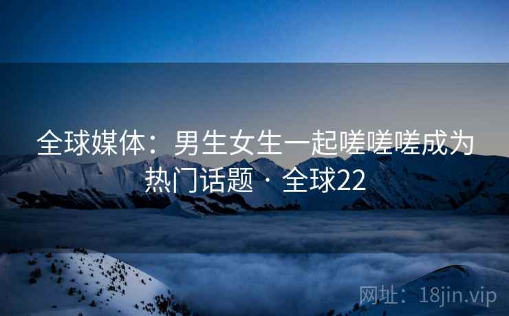 全球媒体：男生女生一起嗟嗟嗟成为热门话题 · 全球22