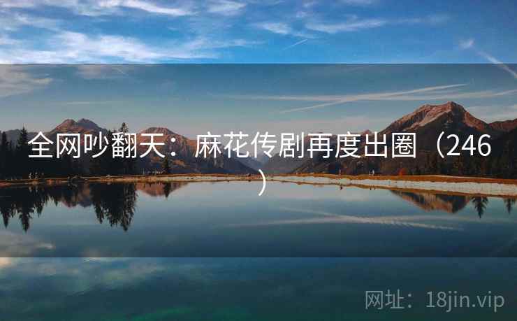 全网吵翻天:麻花传剧再度出圈(246 ) 第2张 全网吵翻天:麻花传剧再度出圈(246 ) 第2张