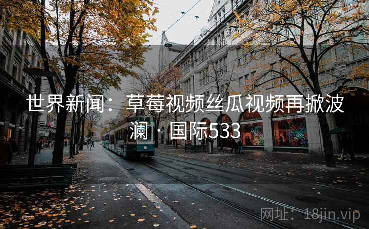 世界新闻:草莓视频丝瓜视频再掀波澜 · 国际533 第2张 世界新闻:草莓视频丝瓜视频再掀波澜 · 国际533 第2张