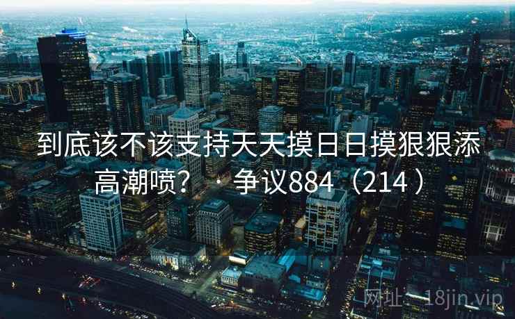 到底该不该支持天天摸日日摸狠狠添高潮喷？ · 争议884（214 ）  第1张