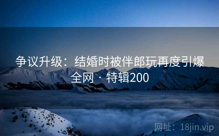 争议升级:结婚时被伴郎玩再度引爆全网 · 特辑200 第1张 争议升级:结婚时被伴郎玩再度引爆全网 · 特辑200 第1张