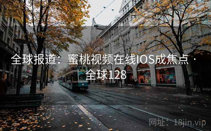 全球报道:蜜桃视频在线IOS成焦点 · 全球128 第2张 全球报道:蜜桃视频在线IOS成焦点 · 全球128 第2张