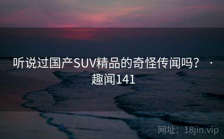 听说过国产SUV精品的奇怪传闻吗? · 趣闻141 第1张 听说过国产SUV精品的奇怪传闻吗? · 趣闻141 第1张