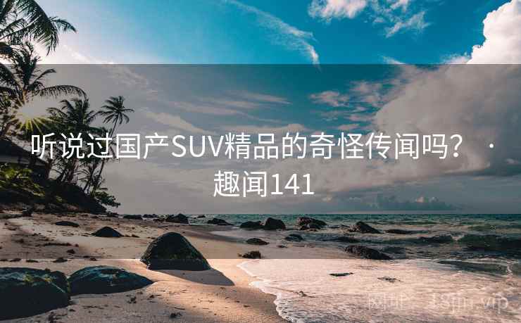 听说过国产SUV精品的奇怪传闻吗? · 趣闻141 第2张 听说过国产SUV精品的奇怪传闻吗? · 趣闻141 第2张