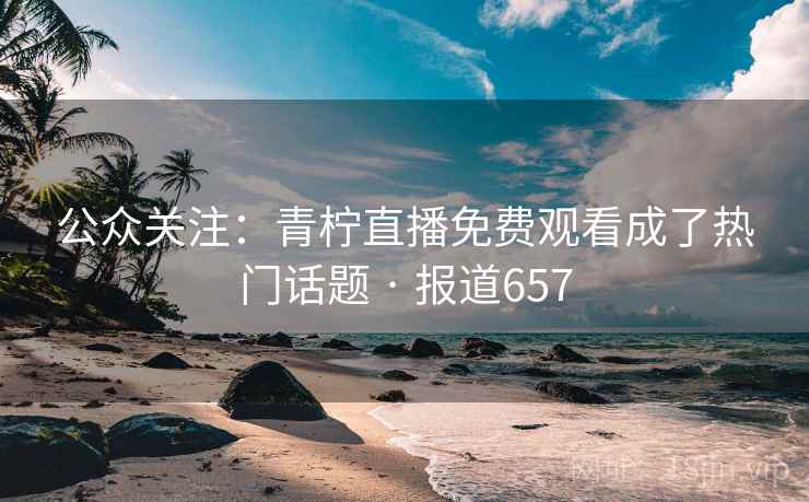 公众关注：青柠直播免费观看成了热门话题 · 报道657  第1张